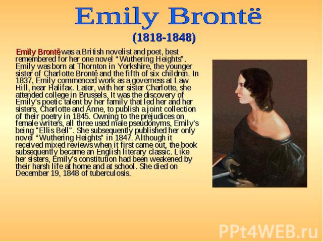 Emily Brontë was a British novelist and poet, best remembered for her one novel “Wuthering Heights”. Emily was born at Thornton in Yorkshire, the younger sister of Charlotte Brontë and the fifth of six children. In 1837, Emily commenced work as a go…