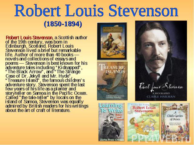 Robert Louis Stevenson, a Scottish author of the 19th century, was born in Edinburgh, Scotland. Robert Louis Stevenson lived a brief but remarkable life. Author of more than 40 books — novels and collections of essays and poems — Stevenson is best k…