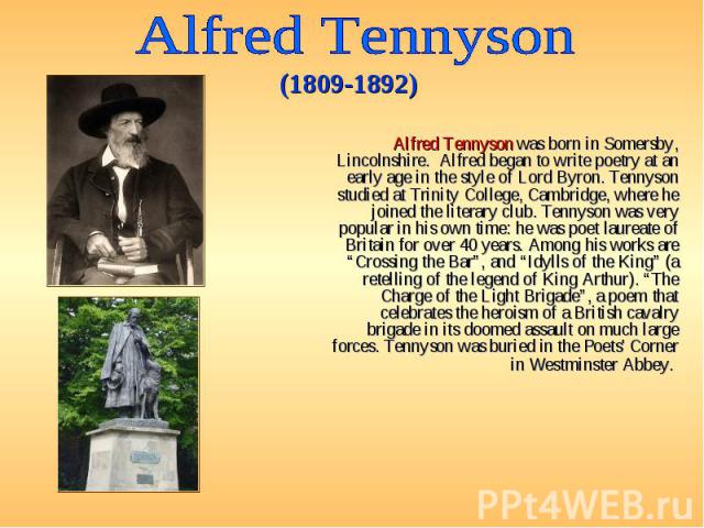 Alfred Tennyson was born in Somersby, Lincolnshire. Alfred began to write poetry at an early age in the style of Lord Byron. Tennyson studied at Trinity College, Cambridge, where he joined the literary club. Tennyson was very popular in his own time…