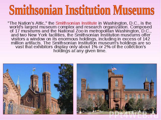 "The Nation's Attic," the Smithsonian Institute in Washington, D.C., is the world's largest museum complex and research organization. Composed of 17 museums and the National Zoo in metropolitan Washington, D.C., and two New York facilities…