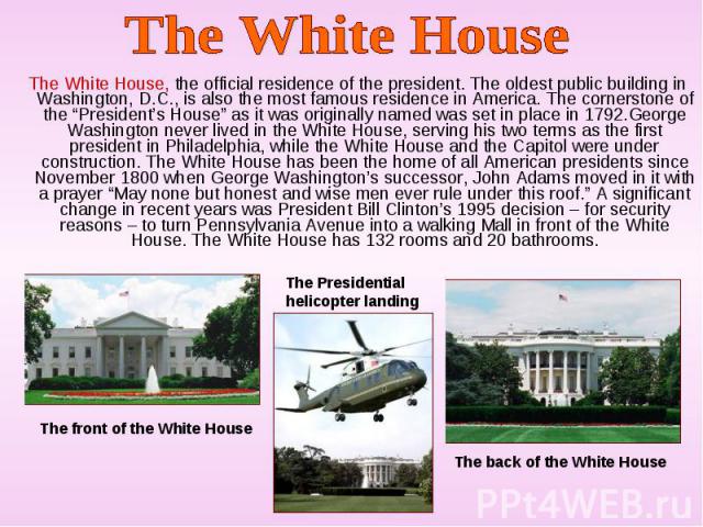 The White House, the official residence of the president. The oldest public building in Washington, D.C., is also the most famous residence in America. The cornerstone of the “President’s House” as it was originally named was set in place in 1792.Ge…