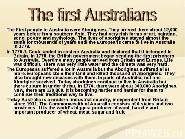 The First people in Australia were Aborigines. They arrived there about 12,000 years before from southern Asia. They had very rich forms of art, painting, song, poetry and mythology. The lives of aborigines stayed almost the same for thousands of ye…