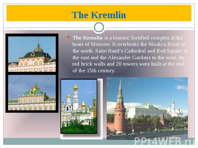 The Kremlin The Kremlin is a historic fortified complex at the heart of Moscow. It overlooks the Moskva River to the south, Saint Basil’s Cathedral and Red Square to the east and the Alexander Gardens to the west. Its red brick walls and 20 towers w…