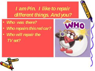 I am Pin. I like to repair different things. And you? Who was there? Who repairs