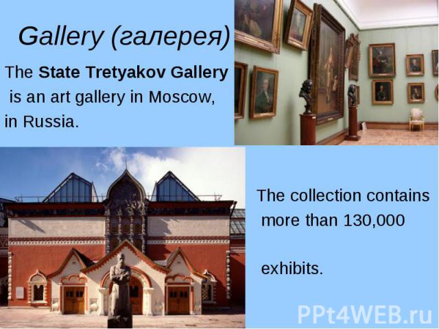 The State Tretyakov Gallery The State Tretyakov Gallery is an art gallery in Moscow, in Russia. The collection contains more than 130,000 exhibits.