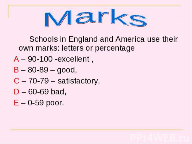 Schools in England and America use their own marks: letters or percentage Schools in England and America use their own marks: letters or percentage A – 90-100 -excellent , B – 80-89 – good, C – 70-79 – satisfactory, D – 60-69 bad, E – 0-59 poor.
