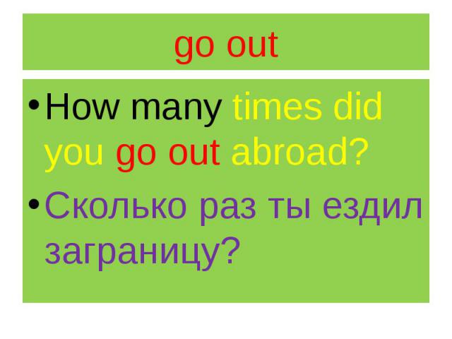 go out How many times did you go out abroad? Сколько раз ты ездил заграницу?