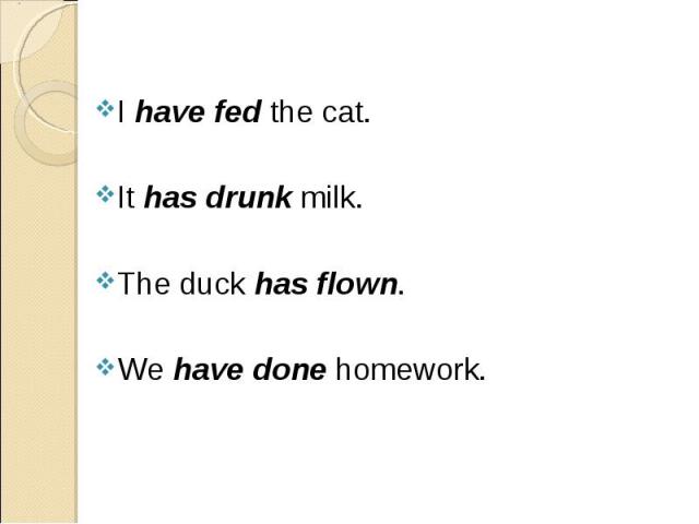 I have fed the cat. I have fed the cat. It has drunk milk. The duck has flown. We have done homework.