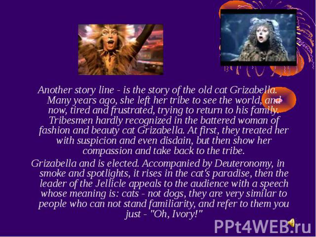 Another story line - is the story of the old cat Grizabella. Many years ago, she left her tribe to see the world, and now, tired and frustrated, trying to return to his family. Tribesmen hardly recognized in the battered woman of fashion and beauty …