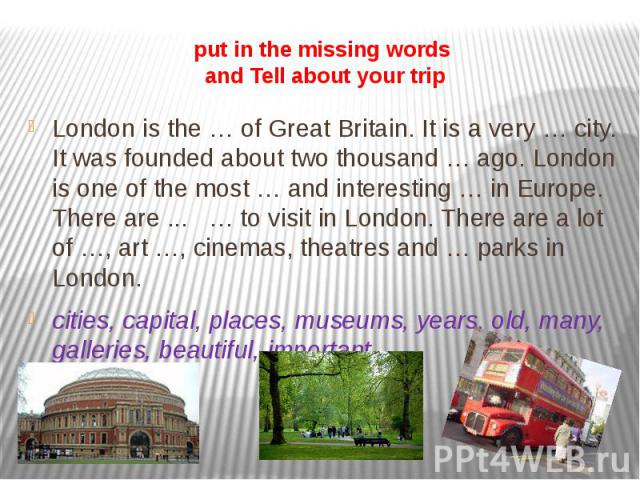 put in the missing words and Tell about your trip London is the … of Great Britain. It is a very … city. It was founded about two thousand … ago. London is one of the most … and interesting … in Europe. There are ... … to visit in London. There are …
