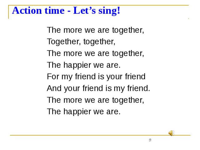 Action time - Let’s sing! The more we are together, Together, together, The more we are together, The happier we are. For my friend is your friend And your friend is my friend. The more we are together, The happier we are.