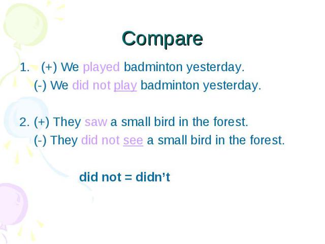 (+) We played badminton yesterday. (+) We played badminton yesterday. (-) We did not play badminton yesterday. 2. (+) They saw a small bird in the forest. (-) They did not see a small bird in the forest. did not = didn’t