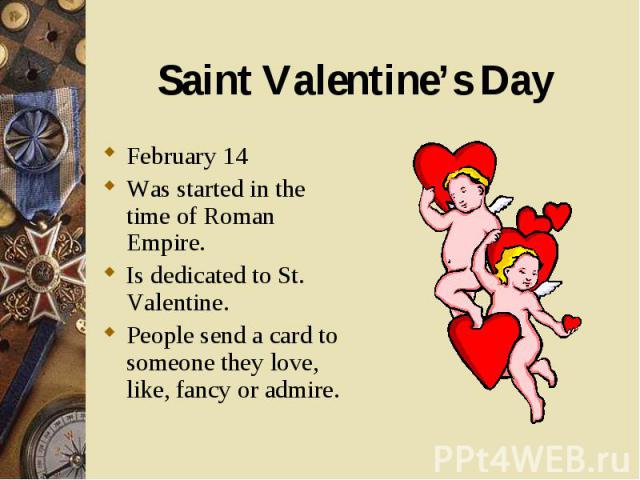 February 14 February 14 Was started in the time of Roman Empire. Is dedicated to St. Valentine. People send a card to someone they love, like, fancy or admire.
