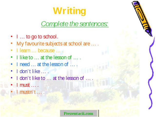 Complete the sentences: Complete the sentences: I … to go to school. My favourite subjects at school are … . I learn … because … . I like to … at the lesson of … . I need … at the lesson of … . I don’t like … . I don’t like to … at the lesson of … .…