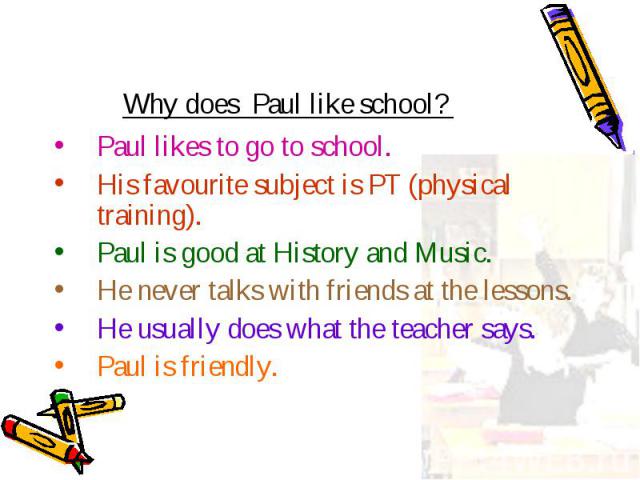 Paul likes to go to school. Paul likes to go to school. His favourite subject is PT (physical training). Paul is good at History and Music. He never talks with friends at the lessons. He usually does what the teacher says. Paul is friendly.