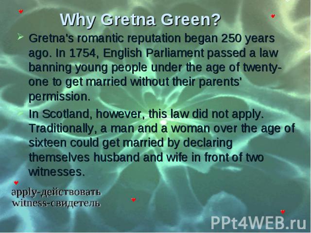 Gretna's romantic reputation began 250 years ago. In 1754, English Parliament passed a law banning young people under the age of twenty-one to get married without their parents' permission. Gretna's romantic reputation began 250 years ago. In 1754, …