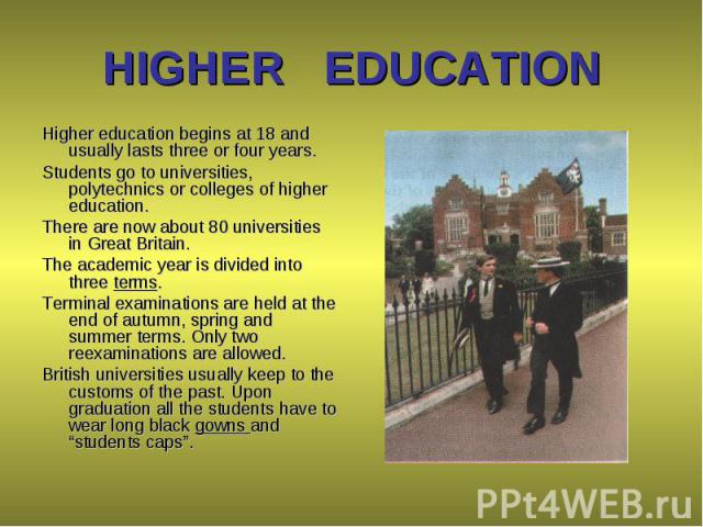Higher education begins at 18 and usually lasts three or four years. Higher education begins at 18 and usually lasts three or four years. Students go to universities, polytechnics or colleges of higher education. There are now about 80 universities …