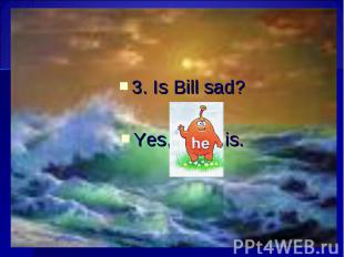 3. Is Bill sad? 3. Is Bill sad? Yes, is.