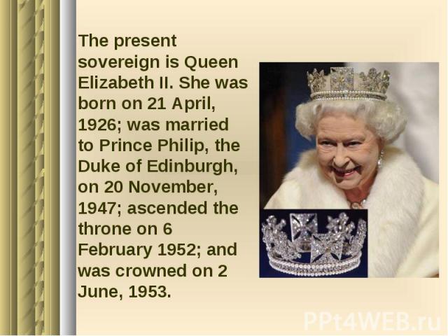 The present sovereign is Queen Elizabeth II. She was born on 21 April, 1926; was married to Prince Philip, the Duke of Edinburgh, on 20 November, 1947; ascended the throne on 6 February 1952; and was crowned on 2 June, 1953. The present sovereign is…
