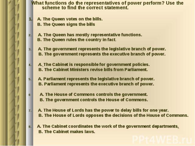 What functions do the representatives of power perform? Use the scheme to find the correct statement. 1. A. The Queen votes on the bills. B. The Queen signs the bills 2. A. The Queen has mostly representative functions. B. The Queen rules the countr…