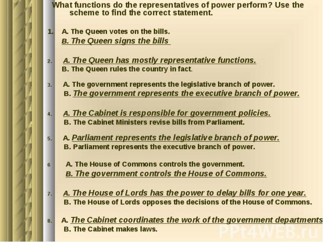 What functions do the representatives of power perform? Use the scheme to find the correct statement. 1. A. The Queen votes on the bills. B. The Queen signs the bills 2. A. The Queen has mostly representative functions. B. The Queen rules the countr…