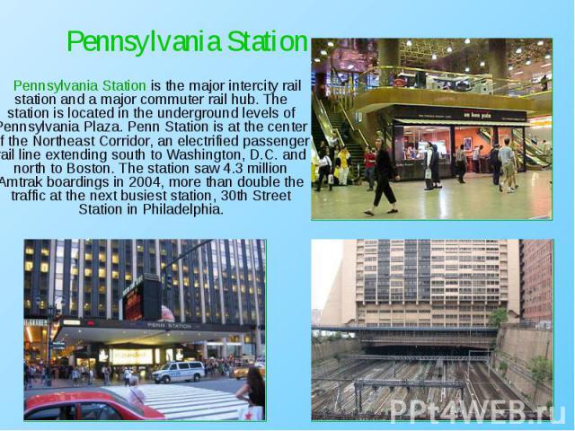 Pennsylvania Station is the major intercity rail station and a major commuter rail hub. The station is located in the underground levels of Pennsylvania Plaza. Penn Station is at the center of the Northeast Corridor, an electrified passenger rail li…