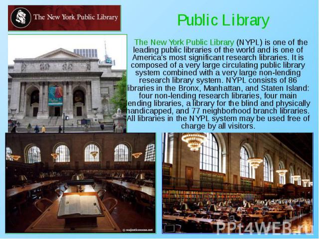 The New York Public Library (NYPL) is one of the leading public libraries of the world and is one of America's most significant research libraries. It is composed of a very large circulating public library system combined with a very large non-lendi…