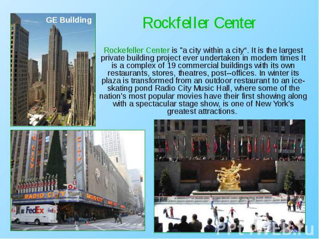 Rockefeller Center is "a city within a city“. It is the largest private building project ever undertaken in modern times It is a complex of 19 commercial buildings with its own restaurants, stores, theatres, post­-offices. In winter its pla…