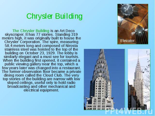 The Chrysler Building is an Art Deco skyscraper. It has 77 stories. Standing 319 meters high, it was originally built to house the Chrysler Corporation. The spire, measuring 58.4 meters long and composed of Nirosta stainless steel was hoisted to the…