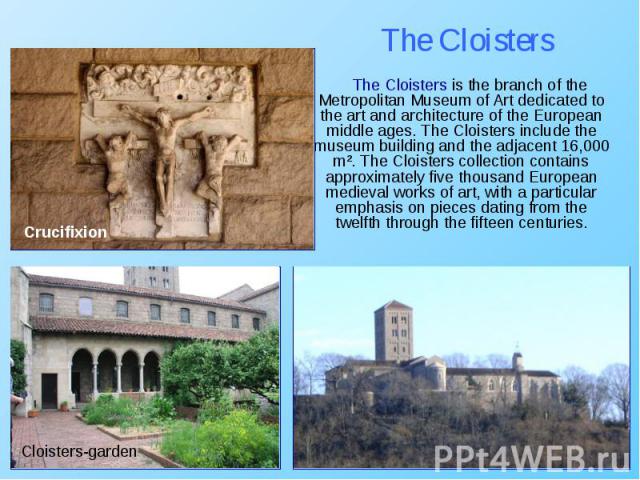 The Cloisters is the branch of the Metropolitan Museum of Art dedicated to the art and architecture of the European middle ages. The Cloisters include the museum building and the adjacent 16,000 m². The Cloisters collection contains approximately fi…
