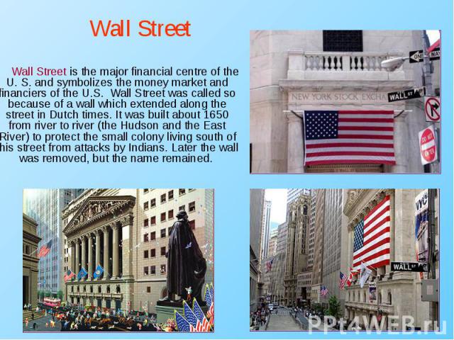 Wall Street is the major financial centre of the U. S. and symbolizes the money market and financiers of the U.S. Wall Street was called so because of a wall which extended along the street in Dutch times. It was built about 1650 from river to river…