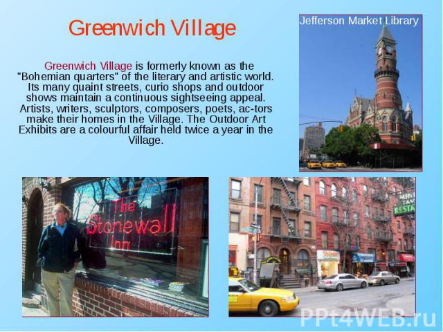 Greenwich Village is formerly known as the "Bohemian quarters" of the literary and artistic world. Its many quaint streets, curio shops and outdoor shows maintain a continuous sightseeing appeal. Artists, writers, sculptors, composers, poe…