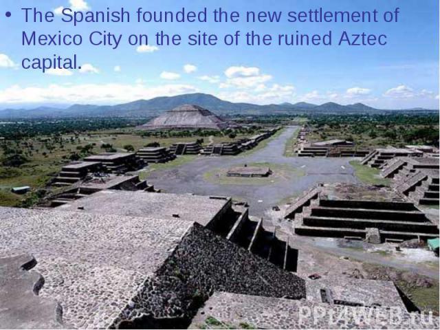 The Spanish founded the new settlement of Mexico City on the site of the ruined Aztec capital.