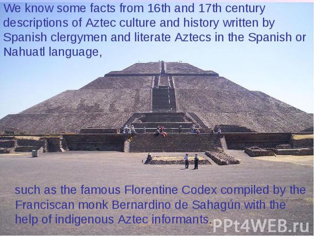 We know some facts from 16th and 17th century descriptions of Aztec culture and history written by Spanish clergymen and literate Aztecs in the Spanish or Nahuatl language, such as the famous Florentine Codex compiled by the Franciscan monk Bernardi…