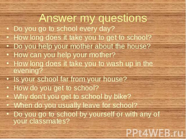 Do you go to school every day? Do you go to school every day? How long does it take you to get to school? Do you help your mother about the house? How can you help your mother? How long does it take you to wash up in the evening? Is your school far …