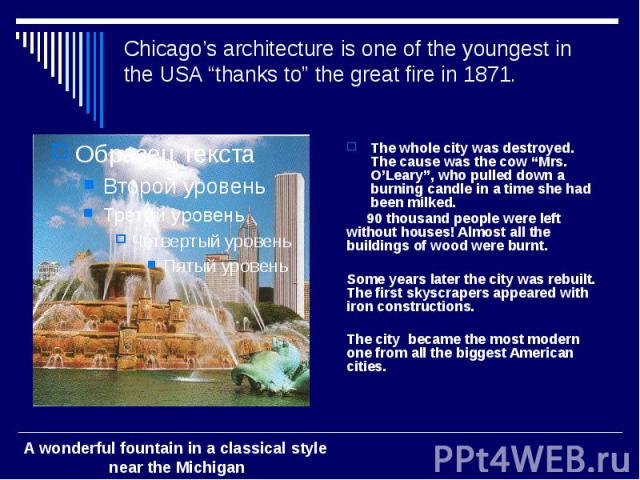 Chicago’s architecture is one of the youngest in the USA “thanks to” the great fire in 1871. The whole city was destroyed. The cause was the cow “Mrs. O’Leary”, who pulled down a burning candle in a time she had been milked. 90 thousand people were …