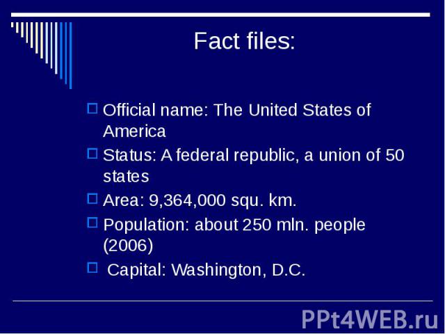 Fact files: Official name: The United States of America Status: A federal republic, a union of 50 states Area: 9,364,000 squ. km. Population: about 250 mln. people (2006) Capital: Washington, D.C.