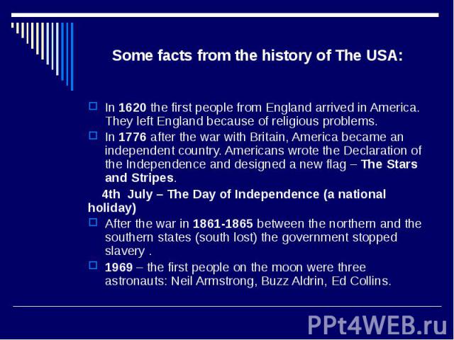 Some facts from the history of The USA: In 1620 the first people from England arrived in America. They left England because of religious problems. In 1776 after the war with Britain, America became an independent country. Americans wrote the Declara…