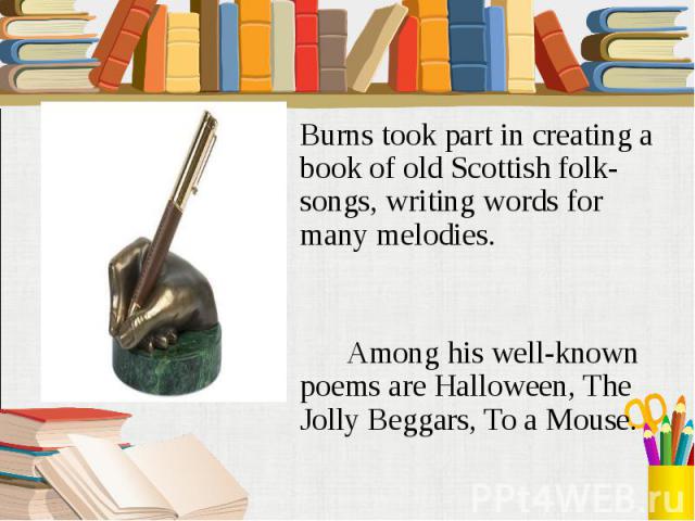 Burns took part in creating a book of old Scottish folk-songs, writing words for many melodies. Among his well-known poems are Halloween, The Jolly Beggars, To a Mouse.