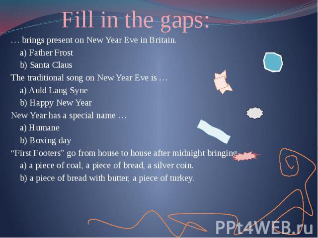 Fill in the gaps: … brings present on New Year Eve in Britain. a) Father Frost b) Santa Claus The traditional song on New Year Eve is … a) Auld Lang Syne b) Happy New Year New Year has a special name … a) Humane b) Boxing day “First Footers” go from…