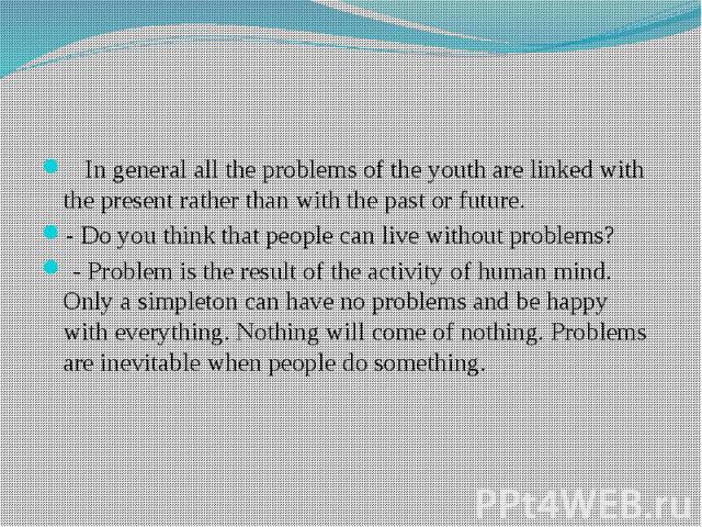 In general all the problems of the youth are linked with the present rather than with the past or future. - Do you think that people can live without problems? - Problem is the result of the activity of human mind. Only a simpleton can have no probl…