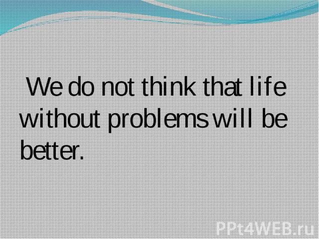We do not think that life without problems will be better.