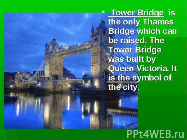 Tower Bridge is the only Thames Bridge which can be raised. The Tower Bridge was built by Queen Victoria. It is the symbol of the city. Tower Bridge is the only Thames Bridge which can be raised. The Tower Bridge was built by Queen Victoria. It is t…