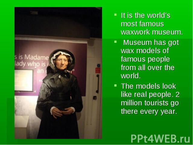 It is the world’s most famous waxwork museum. It is the world’s most famous waxwork museum. Museum has got wax models of famous people from all over the world. The models look like real people. 2 million tourists go there every year.