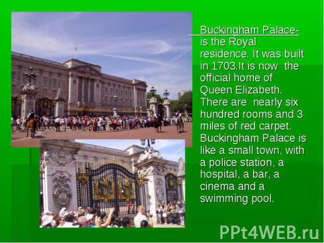 Buckingham Palace-is the Royal residence. It was built in 1703.It is now the official home of Queen Elizabeth. There are nearly six hundred rooms and 3 miles of red carpet. Buckingham Palace is like a small town, with a police station, a hospital, a…