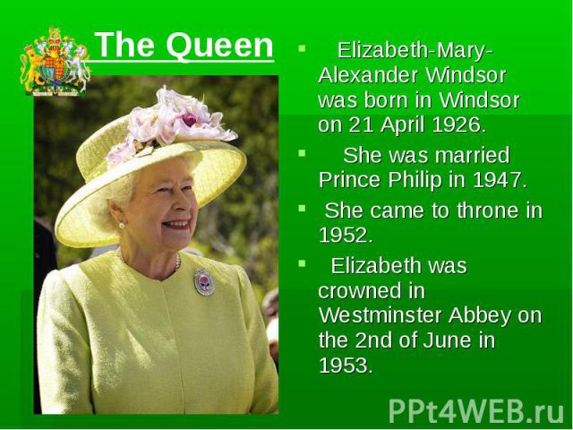 The Queen Elizabeth-Mary-Alexander Windsor was born in Windsor on 21 April 1926. She was married Prince Philip in 1947. She came to throne in 1952. Elizabeth was crowned in Westminster Abbey on the 2nd of June in 1953.