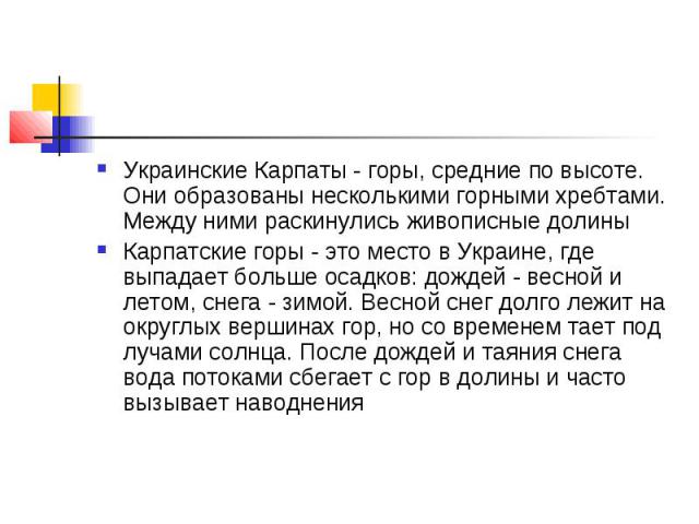 Украинские Карпаты - горы, средние по высоте. Они образованы несколькими горными хребтами. Между ними раскинулись живописные долины Карпатские горы - это место в Украине, где выпадает больше осадков: дождей - весной и летом, снега - зимой. Весной сн…