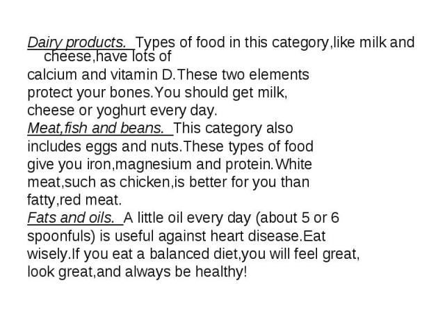 Dairy products. Types of food in this category,like milk and cheese,have lots of calcium and vitamin D.These two elements protect your bones.You should get milk, cheese or yoghurt every day. Meat,fish and beans. This category also includes eggs and …