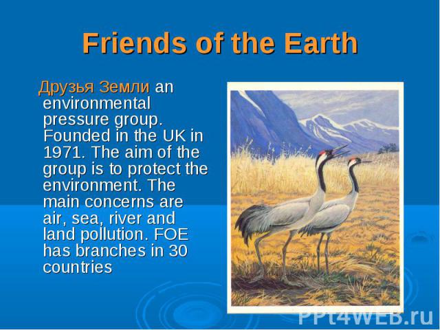 Друзья Земли an environmental pressure group. Founded in the UK in 1971. The aim of the group is to protect the environment. The main concerns are air, sea, river and land pollution. FOE has branches in 30 countries Друзья Земли an environmental pre…