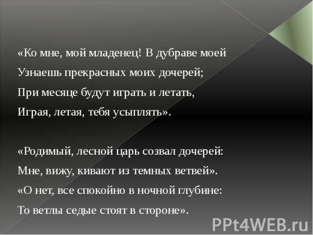 «Ко мне, мой младенец! В дубраве моей «Ко мне, мой младенец! В дубраве моей Узнаешь прекрасных моих дочерей; При месяце будут играть и летать, Играя, летая, тебя усыплять».   «Родимый, лесной царь созвал дочерей: Мне, вижу, кивают из темных вет…